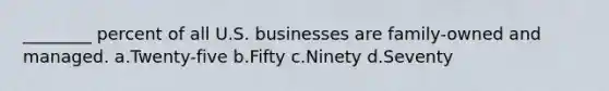 ________ percent of all U.S. businesses are family-owned and managed. a.Twenty-five b.Fifty c.Ninety d.Seventy