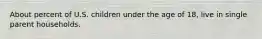 About percent of U.S. children under the age of 18, live in single parent households.