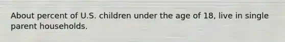 About percent of U.S. children under the age of 18, live in single parent households.