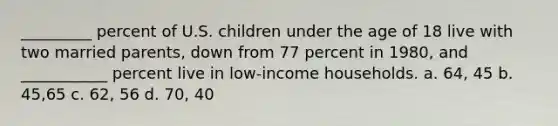 _________ percent of U.S. children under the age of 18 live with two married parents, down from 77 percent in 1980, and ___________ percent live in low-income households. a. 64, 45 b. 45,65 c. 62, 56 d. 70, 40