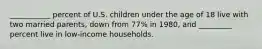 ___________ percent of U.S. children under the age of 18 live with two married parents, down from 77% in 1980, and _________ percent live in low-income households.