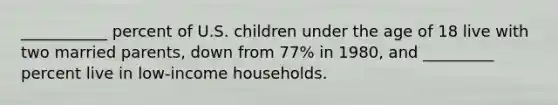 ___________ percent of U.S. children under the age of 18 live with two married parents, down from 77% in 1980, and _________ percent live in low-income households.