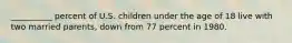 __________ percent of U.S. children under the age of 18 live with two married parents, down from 77 percent in 1980.