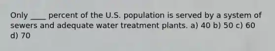 Only ____ percent of the U.S. population is served by a system of sewers and adequate water treatment plants. a) 40 b) 50 c) 60 d) 70