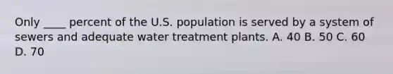 Only ____ percent of the U.S. population is served by a system of sewers and adequate water treatment plants. A. 40 B. 50 C. 60 D. 70