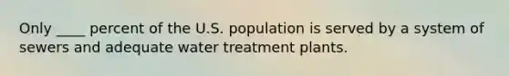 Only ____ percent of the U.S. population is served by a system of sewers and adequate water treatment plants.