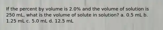 If the percent by volume is 2.0% and the volume of solution is 250 mL, what is the volume of solute in solution? a. 0.5 mL b. 1.25 mL c. 5.0 mL d. 12.5 mL