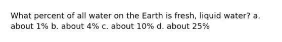 What percent of all water on the Earth is fresh, liquid water? a. about 1% b. about 4% c. about 10% d. about 25%