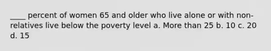 ____ percent of women 65 and older who live alone or with non-relatives live below the poverty level a. <a href='https://www.questionai.com/knowledge/keWHlEPx42-more-than' class='anchor-knowledge'>more than</a> 25 b. 10 c. 20 d. 15