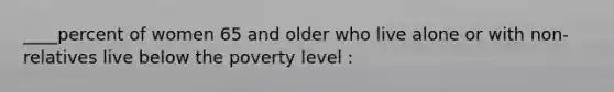 ____percent of women 65 and older who live alone or with non-relatives live below the poverty level :