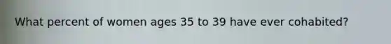 What percent of women ages 35 to 39 have ever cohabited?