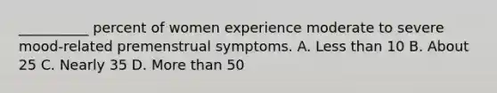 __________ percent of women experience moderate to severe mood-related premenstrual symptoms. A. Less than 10 B. About 25 C. Nearly 35 D. More than 50