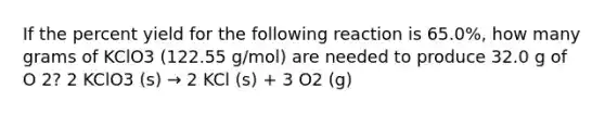 If the percent yield for the following reaction is 65.0%, how many grams of KClO3 (122.55 g/mol) are needed to produce 32.0 g of O 2? 2 KClO3 (s) → 2 KCl (s) + 3 O2 (g)