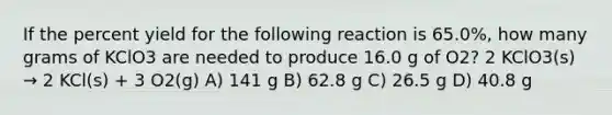 If the percent yield for the following reaction is 65.0%, how many grams of KClO3 are needed to produce 16.0 g of O2? 2 KClO3(s) → 2 KCl(s) + 3 O2(g) A) 141 g B) 62.8 g C) 26.5 g D) 40.8 g