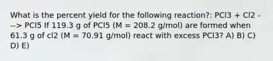 What is the percent yield for the following reaction?: PCl3 + Cl2 ---> PCl5 If 119.3 g of PCl5 (M = 208.2 g/mol) are formed when 61.3 g of cl2 (M = 70.91 g/mol) react with excess PCl3? A) B) C) D) E)