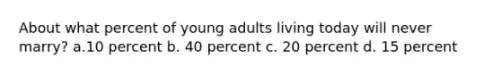 About what percent of young adults living today will never marry? a.10 percent b. 40 percent c. 20 percent d. 15 percent