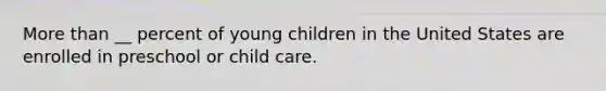 More than __ percent of young children in the United States are enrolled in preschool or child care.