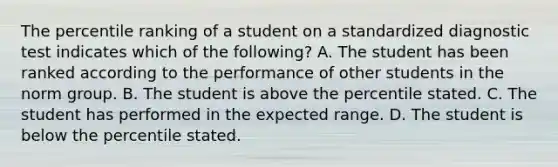 The percentile ranking of a student on a standardized diagnostic test indicates which of the following? A. The student has been ranked according to the performance of other students in the norm group. B. The student is above the percentile stated. C. The student has performed in the expected range. D. The student is below the percentile stated.