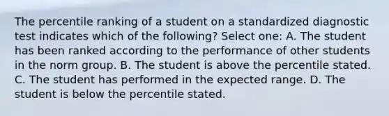 The percentile ranking of a student on a standardized diagnostic test indicates which of the following? Select one: A. The student has been ranked according to the performance of other students in the norm group. B. The student is above the percentile stated. C. The student has performed in the expected range. D. The student is below the percentile stated.