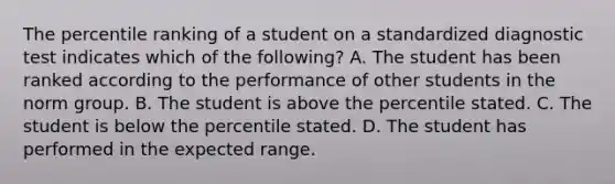 The percentile ranking of a student on a standardized diagnostic test indicates which of the following? A. The student has been ranked according to the performance of other students in the norm group. B. The student is above the percentile stated. C. The student is below the percentile stated. D. The student has performed in the expected range.