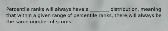 Percentile ranks will always have a ________ distribution, meaning that within a given range of percentile ranks, there will always be the same number of scores.