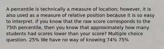 A percentile is technically a measure of location; however, it is also used as a measure of relative position because it is so easy to interpret. if you know that the raw score corresponds to the 75th percentile, then you know that approximately how many students had scores lower than your score? Multiple choice question. 25% We have no way of knowing 74% 75%