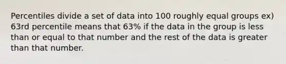 Percentiles divide a set of data into 100 roughly <a href='https://www.questionai.com/knowledge/kPeEysZQV9-equal-groups' class='anchor-knowledge'>equal groups</a> ex) 63rd percentile means that 63% if the data in the group is <a href='https://www.questionai.com/knowledge/k7BtlYpAMX-less-than' class='anchor-knowledge'>less than</a> or equal to that number and the rest of the data is <a href='https://www.questionai.com/knowledge/ktgHnBD4o3-greater-than' class='anchor-knowledge'>greater than</a> that number.