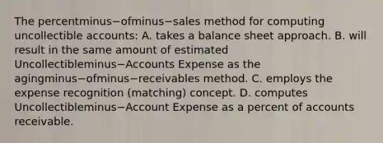 The percentminus−ofminus−sales method for computing uncollectible​ accounts: A. takes a balance sheet approach. B. will result in the same amount of estimated Uncollectibleminus−Accounts Expense as the agingminus−ofminus−receivables method. C. employs the expense recognition​ (matching) concept. D. computes Uncollectibleminus−Account Expense as a percent of accounts receivable.