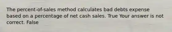 The​ percent-of-sales method calculates bad debts expense based on a percentage of net cash sales. True Your answer is not correct. False