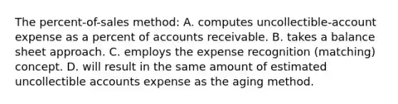 The percent-of-sales method: A. computes uncollectible-account expense as a percent of accounts receivable. B. takes a balance sheet approach. C. employs the expense recognition (matching) concept. D. will result in the same amount of estimated uncollectible accounts expense as the aging method.