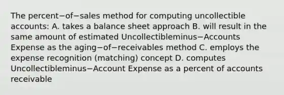 The percent−of−sales method for computing uncollectible​ accounts: A. takes a balance sheet approach B. will result in the same amount of estimated Uncollectibleminus−Accounts Expense as the aging−of−receivables method C. employs the expense recognition​ (matching) concept D. computes Uncollectibleminus−Account Expense as a percent of accounts receivable