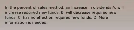 In the percent-of-sales method, an increase in dividends A. will increase required new funds. B. will decrease required new funds. C. has no effect on required new funds. D. More information is needed.