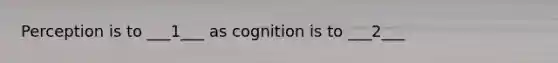 Perception is to ___1___ as cognition is to ___2___