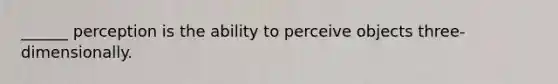 ______ perception is the ability to perceive objects three-dimensionally.