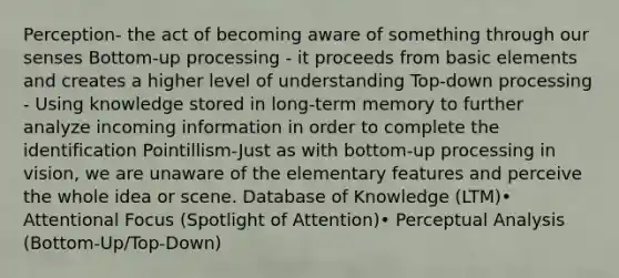 Perception- the act of becoming aware of something through our senses Bottom-up processing - it proceeds from basic elements and creates a higher level of understanding Top-down processing - Using knowledge stored in long-term memory to further analyze incoming information in order to complete the identification Pointillism-Just as with bottom-up processing in vision, we are unaware of the elementary features and perceive the whole idea or scene. Database of Knowledge (LTM)• Attentional Focus (Spotlight of Attention)• Perceptual Analysis (Bottom-Up/Top-Down)