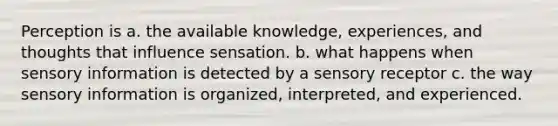 Perception is a. the available knowledge, experiences, and thoughts that influence sensation. b. what happens when sensory information is detected by a sensory receptor c. the way sensory information is organized, interpreted, and experienced.