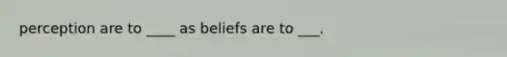 perception are to ____ as beliefs are to ___.