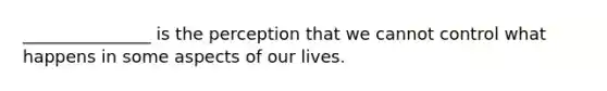 _______________ is the perception that we cannot control what happens in some aspects of our lives.