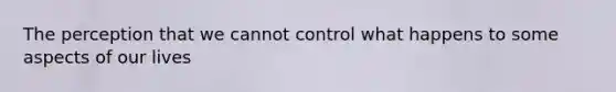 The perception that we cannot control what happens to some aspects of our lives