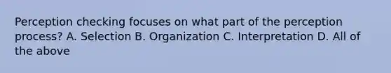 Perception checking focuses on what part of the perception process? A. Selection B. Organization C. Interpretation D. All of the above