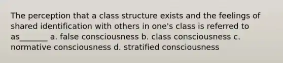 The perception that a class structure exists and the feelings of shared identification with others in one's class is referred to as_______ a. false consciousness b. class consciousness c. normative consciousness d. stratified consciousness