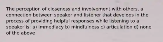 The perception of closeness and involvement with others, a connection between speaker and listener that develops in the process of providing helpful responses while listening to a speaker is: a) immediacy b) mindfulness c) articulation d) none of the above