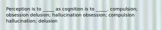 Perception is to _____ as cognition is to _____. compulsion; obsession delusion; hallucination obsession; compulsion hallucination; delusion