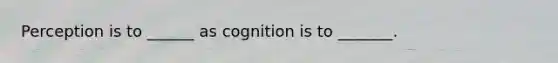 Perception is to ______ as cognition is to _______.