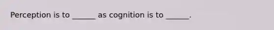 Perception is to ______ as cognition is to ______.