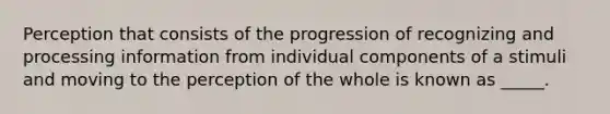 Perception that consists of the progression of recognizing and processing information from individual components of a stimuli and moving to the perception of the whole is known as _____.