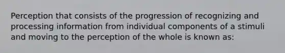 Perception that consists of the progression of recognizing and processing information from individual components of a stimuli and moving to the perception of the whole is known as: