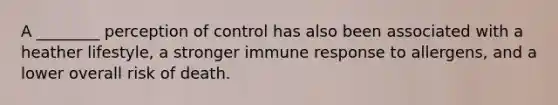 A ________ perception of control has also been associated with a heather lifestyle, a stronger immune response to allergens, and a lower overall risk of death.