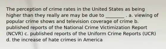 The perception of crime rates in the United States as being higher than they really are may be due to ________ . a. viewing of popular crime shows and television coverage of crime b. published reports of the National Crime Victimization Report (NCVR) c. published reports of the Uniform Crime Reports (UCR) d. the increase of hate crimes in America