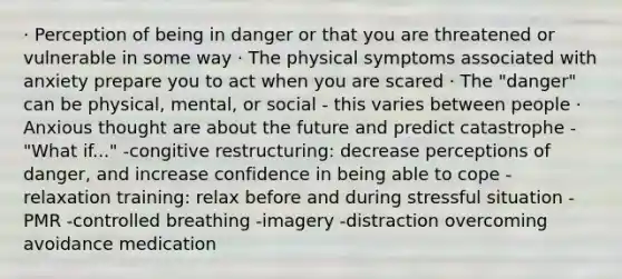 · Perception of being in danger or that you are threatened or vulnerable in some way · The physical symptoms associated with anxiety prepare you to act when you are scared · The "danger" can be physical, mental, or social - this varies between people · Anxious thought are about the future and predict catastrophe - "What if..." -congitive restructuring: decrease perceptions of danger, and increase confidence in being able to cope -relaxation training: relax before and during stressful situation -PMR -controlled breathing -imagery -distraction overcoming avoidance medication